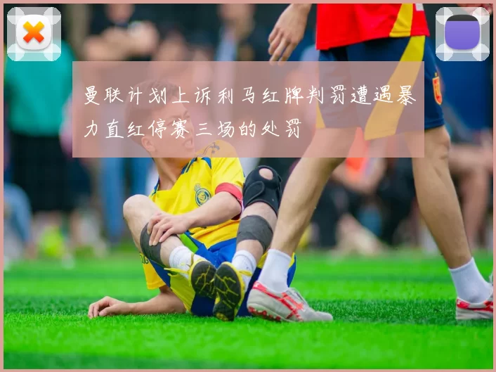 曼联计划上诉利马红牌判罚遭遇暴力直红停赛三场的处罚