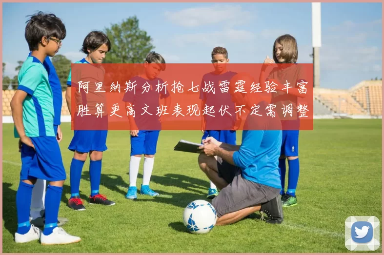 阿里纳斯分析抢七战雷霆经验丰富胜算更高文班表现起伏不定需调整