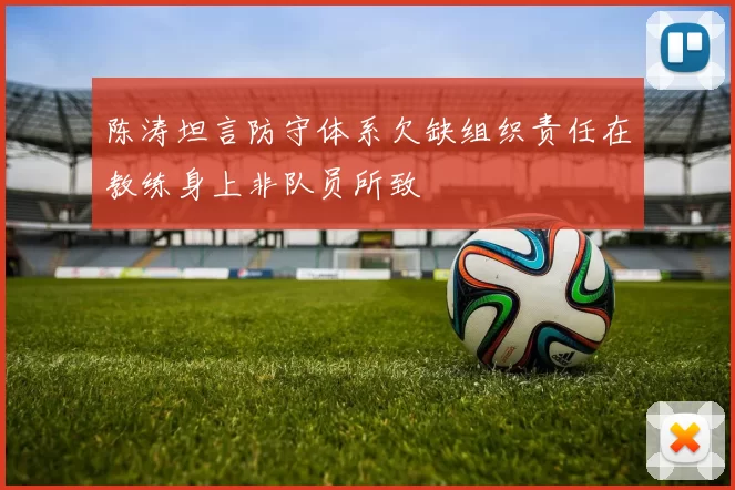陈涛坦言防守体系欠缺组织责任在教练身上非队员所致