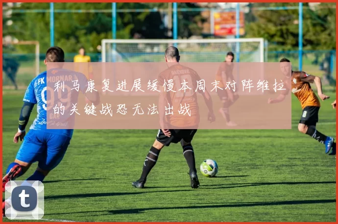 利马康复进展缓慢本周末对阵维拉的关键战恐无法出战