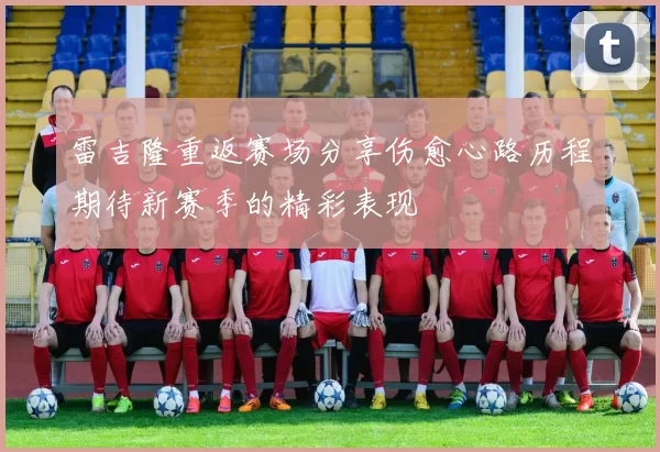 雷吉隆重返赛场分享伤愈心路历程期待新赛季的精彩表现