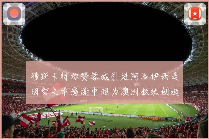 穆斯卡特称赞蓉城引进阿洛伊西是明智之举感谢中超为澳洲教练创造机会