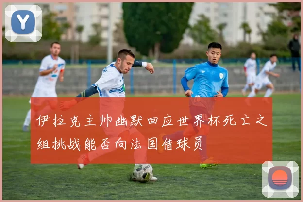 伊拉克主帅幽默回应世界杯死亡之组挑战能否向法国借球员