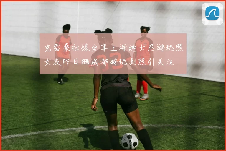 克雷桑社媒分享上海迪士尼游玩照女友昨日晒成都游玩美照引关注