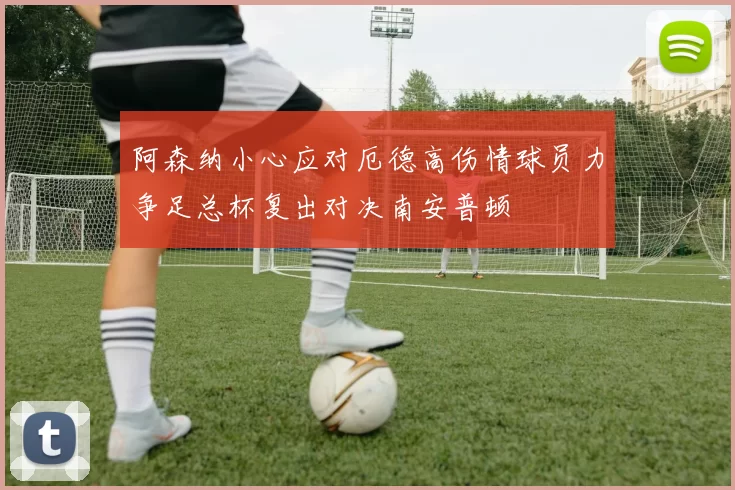 阿森纳小心应对厄德高伤情球员力争足总杯复出对决南安普顿