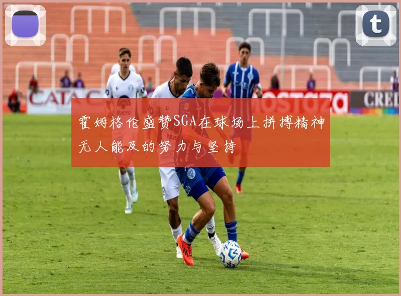 霍姆格伦盛赞SGA在球场上拼搏精神无人能及的努力与坚持