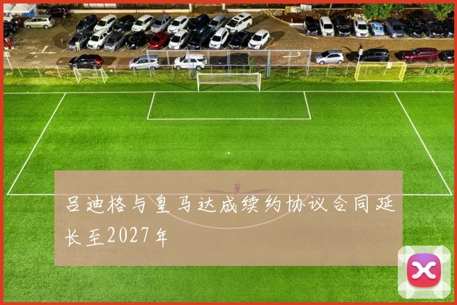 吕迪格与皇马达成续约协议合同延长至2027年