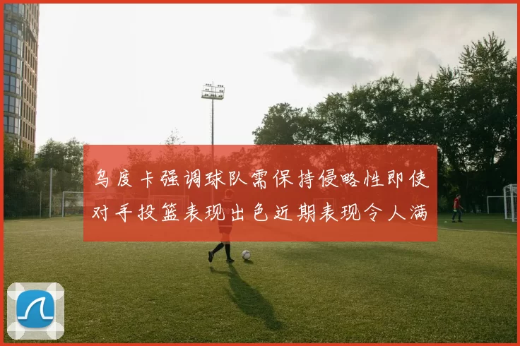 乌度卡强调球队需保持侵略性即使对手投篮表现出色近期表现令人满意