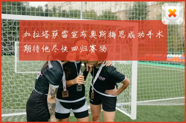 加拉塔萨雷宣布奥斯梅恩成功手术期待他尽快回归赛场