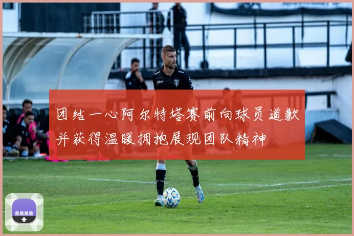团结一心阿尔特塔赛前向球员道歉并获得温暖拥抱展现团队精神