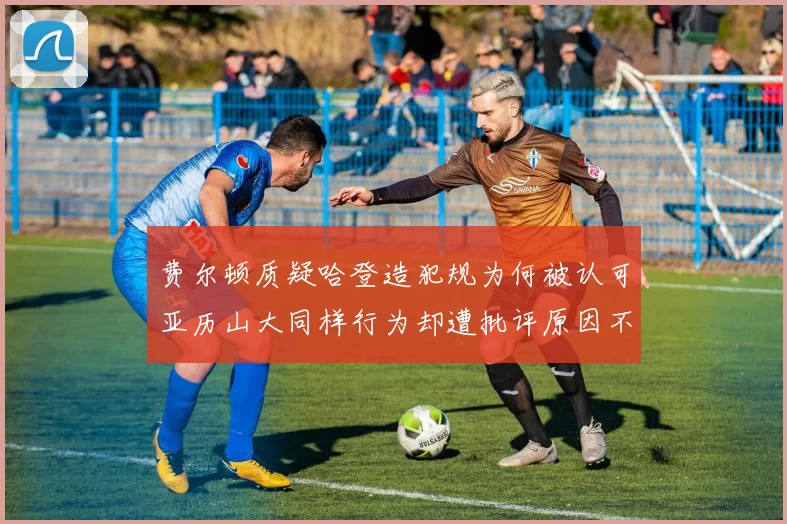 费尔顿质疑哈登造犯规为何被认可亚历山大同样行为却遭批评原因不明