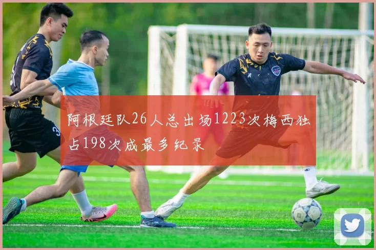阿根廷队26人总出场1223次梅西独占198次成最多纪录