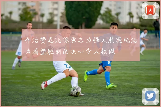 乔治赞恩比德意志力强大展现统治力渴望胜利的决心令人钦佩