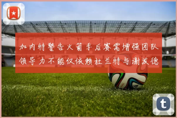 加内特警告火箭季后赛需增强团队领导力不能仅依赖杜兰特与谢泼德