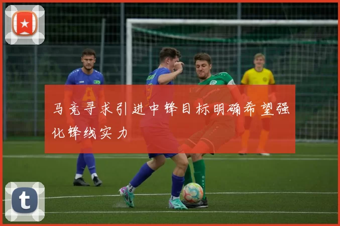 马竞寻求引进中锋目标明确希望强化锋线实力