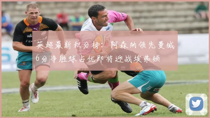 英超最新积分榜：阿森纳领先曼城6分净胜球占优即将迎战埃弗顿